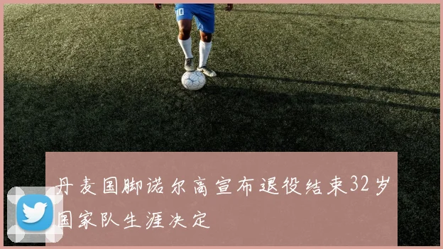 丹麦国脚诺尔高宣布退役结束32岁国家队生涯决定