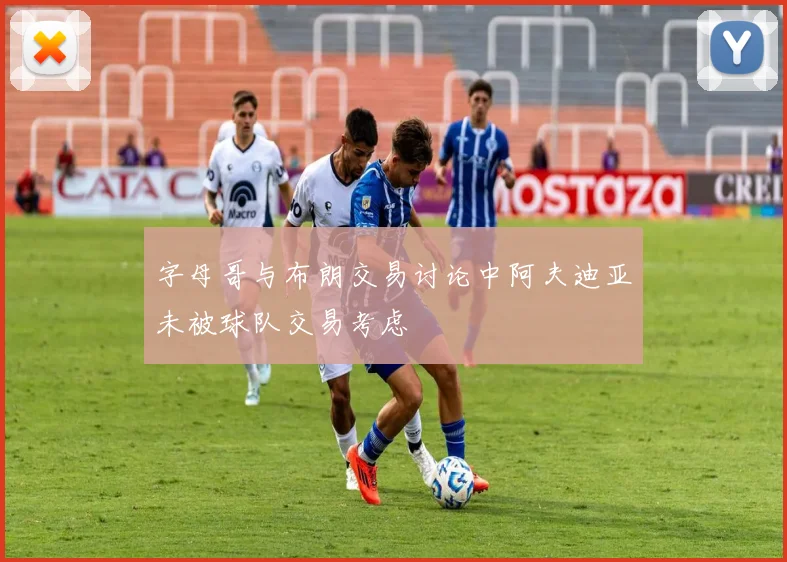 字母哥与布朗交易讨论中阿夫迪亚未被球队交易考虑