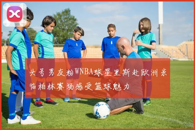 头号男友粉WNBA球星里斯赴欧洲亲临柏林赛场感受篮球魅力