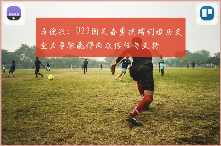 马德兴：U23国足奋勇拼搏创造历史全力争取赢得民众信任与支持