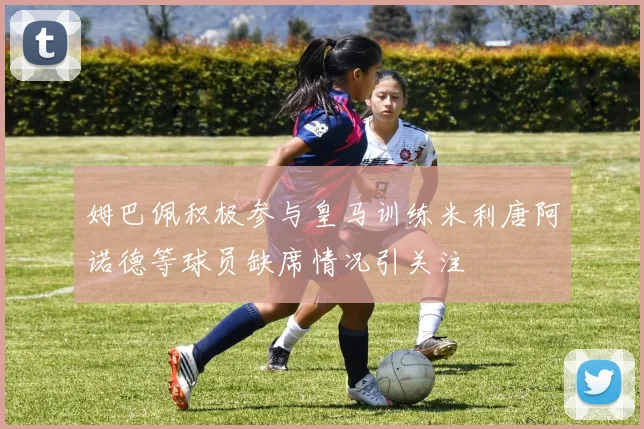 姆巴佩积极参与皇马训练米利唐阿诺德等球员缺席情况引关注