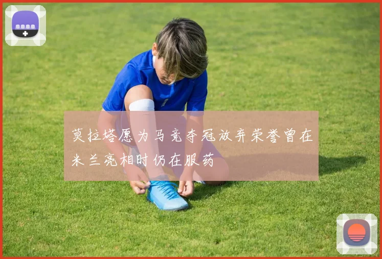 莫拉塔愿为马竞夺冠放弃荣誉曾在米兰亮相时仍在服药
