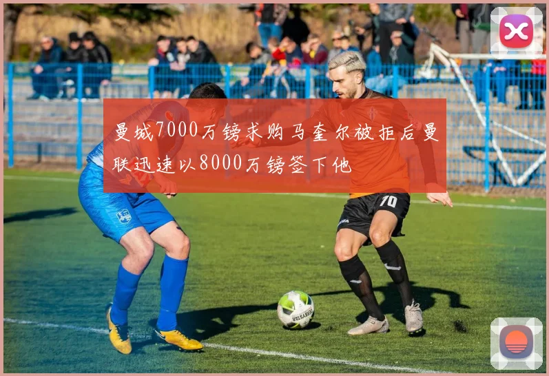 曼城7000万镑求购马奎尔被拒后曼联迅速以8000万镑签下他