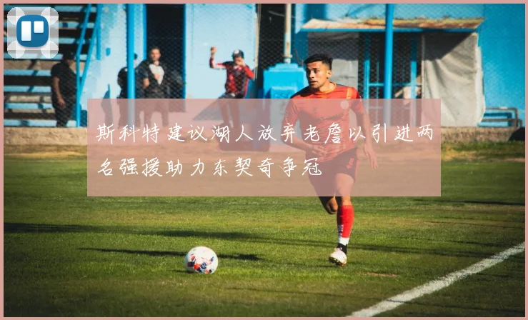 斯科特建议湖人放弃老詹以引进两名强援助力东契奇争冠