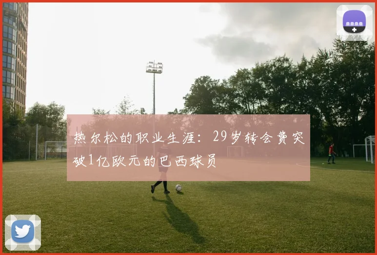 热尔松的职业生涯：29岁转会费突破1亿欧元的巴西球员