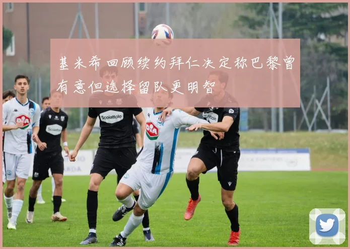 基米希回顾续约拜仁决定称巴黎曾有意但选择留队更明智