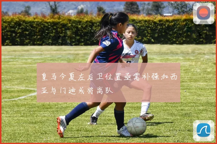 皇马今夏左后卫位置亟需补强加西亚与门迪或将离队