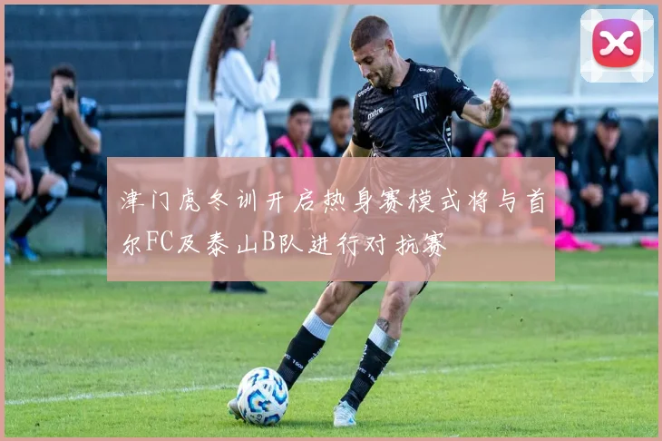 津门虎冬训开启热身赛模式将与首尔FC及泰山B队进行对抗赛