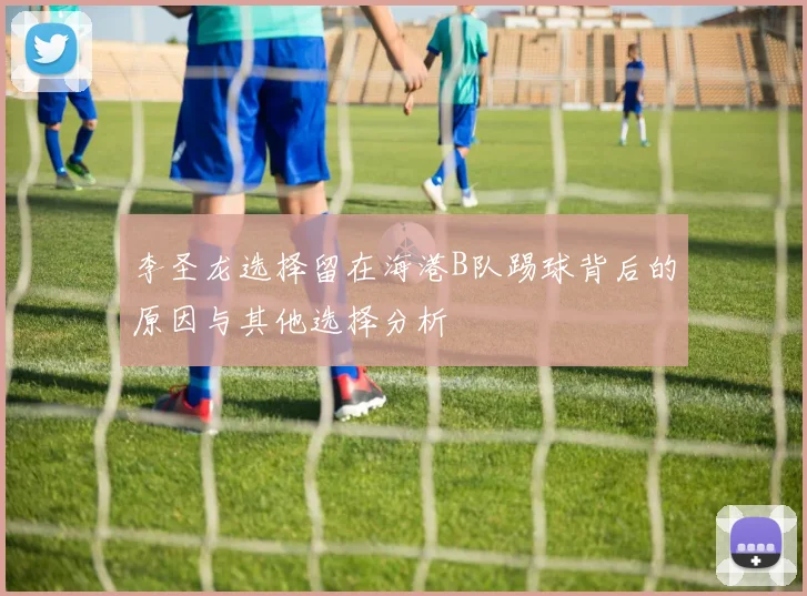 李圣龙选择留在海港B队踢球背后的原因与其他选择分析
