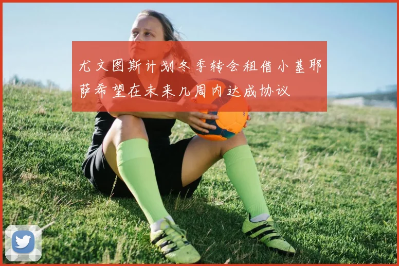 尤文图斯计划冬季转会租借小基耶萨希望在未来几周内达成协议