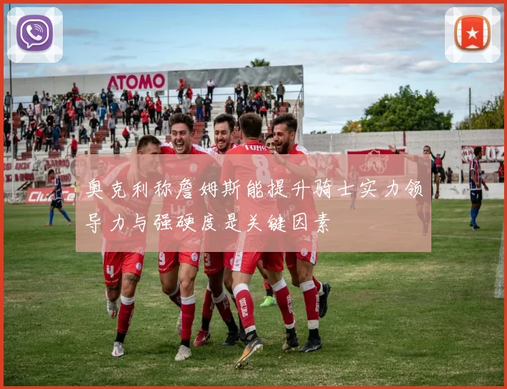 奥克利称詹姆斯能提升骑士实力领导力与强硬度是关键因素