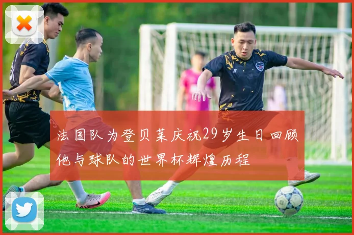 法国队为登贝莱庆祝29岁生日回顾他与球队的世界杯辉煌历程