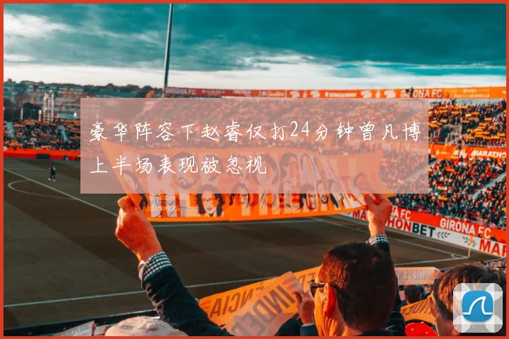 豪华阵容下赵睿仅打24分钟曾凡博上半场表现被忽视