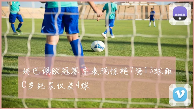 姆巴佩欧冠赛季表现惊艳7场13球距C罗纪录仅差4球