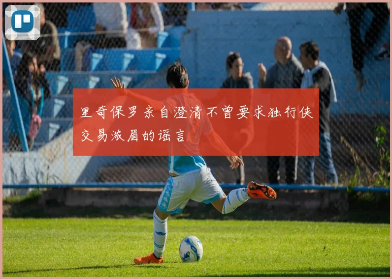 里奇保罗亲自澄清不曾要求独行侠交易浓眉的谣言