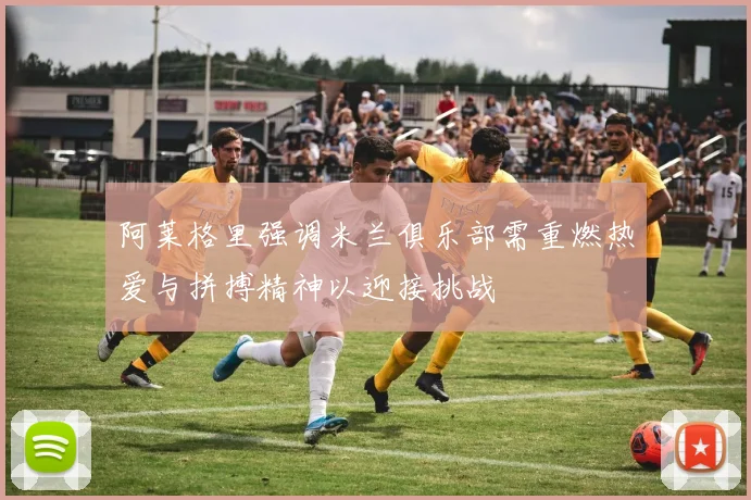 阿莱格里强调米兰俱乐部需重燃热爱与拼搏精神以迎接挑战