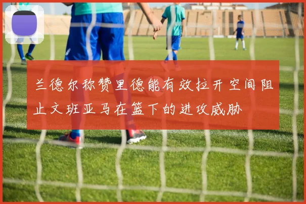兰德尔称赞里德能有效拉开空间阻止文班亚马在篮下的进攻威胁