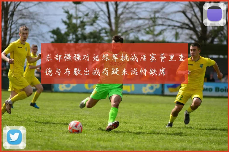 东部强强对话绿军挑战活塞普里查德与布歇出战存疑米诺特缺席