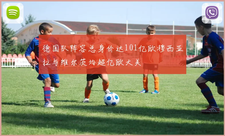 德国队阵容总身价达101亿欧穆西亚拉与维尔茨均超亿欧大关